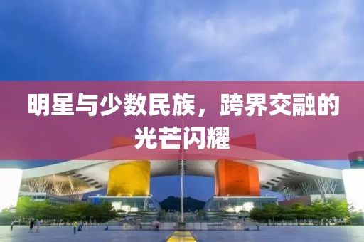 明星与少数民族，跨界交融的光芒闪耀