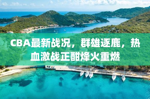 CBA最新战况，群雄逐鹿，热血激战正酣烽火重燃