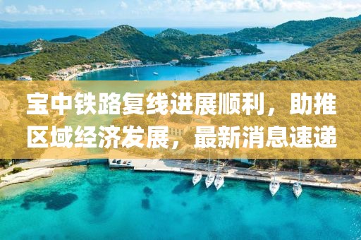 宝中铁路复线进展顺利，助推区域经济发展，最新消息速递