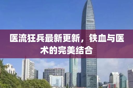 医流狂兵最新更新，铁血与医术的完美结合