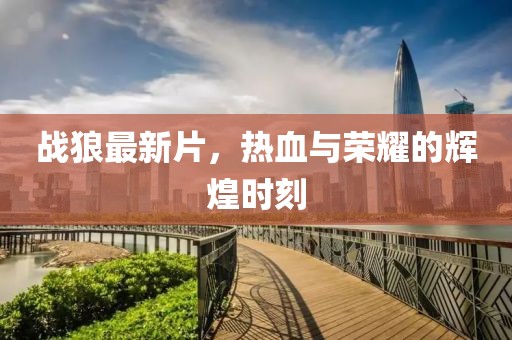 战狼最新片，热血与荣耀的辉煌时刻