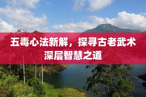 五毒心法新解，探寻古老武术深层智慧之道