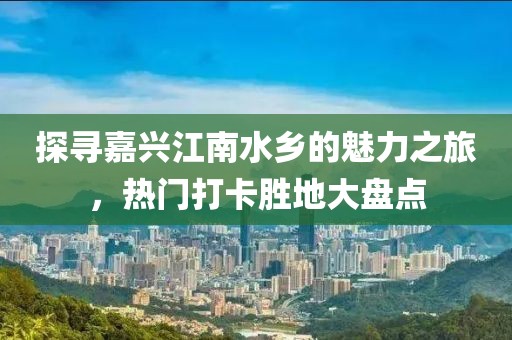 探寻嘉兴江南水乡的魅力之旅，热门打卡胜地大盘点