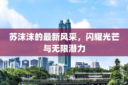 苏沫沫的最新风采，闪耀光芒与无限潜力