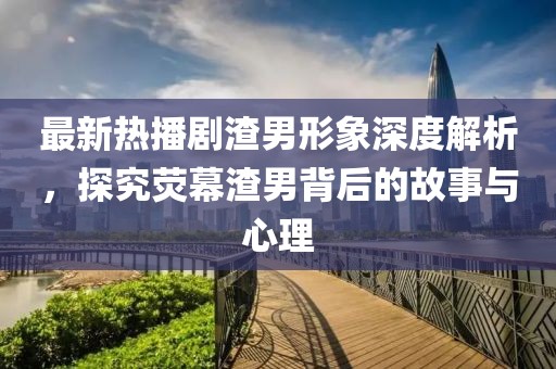 最新热播剧渣男形象深度解析，探究荧幕渣男背后的故事与心理