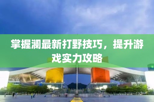 掌握澜最新打野技巧，提升游戏实力攻略