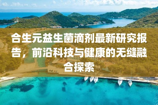 合生元益生菌滴剂最新研究报告，前沿科技与健康的无缝融合探索