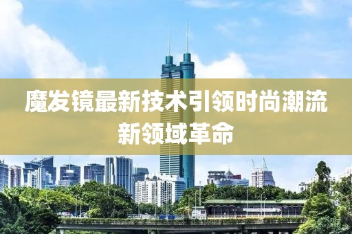 魔发镜最新技术引领时尚潮流新领域革命