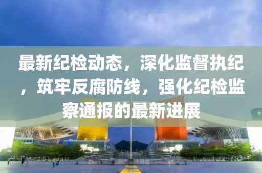 最新纪检动态，深化监督执纪，筑牢反腐防线，强化纪检监察通报的最新进展