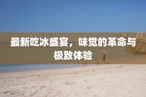 最新吃冰盛宴，味觉的革命与极致体验