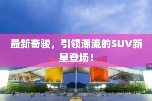 最新奇骏，引领潮流的SUV新星登场！