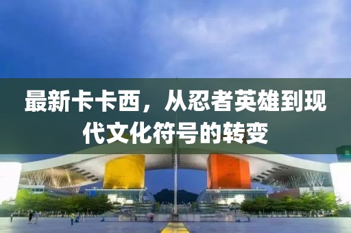 最新卡卡西，从忍者英雄到现代文化符号的转变