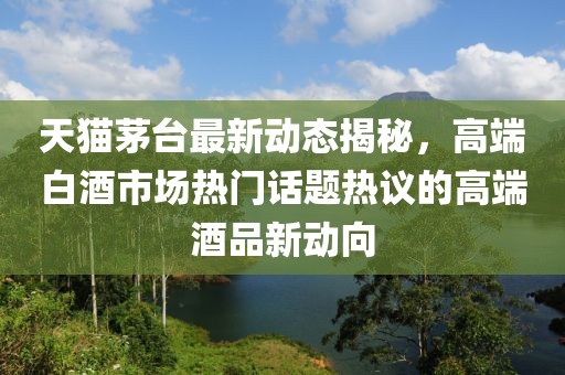 天猫茅台最新动态揭秘，高端白酒市场热门话题热议的高端酒品新动向