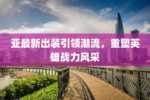 亚最新出装引领潮流，重塑英雄战力风采