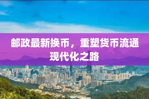 邮政最新换币，重塑货币流通现代化之路