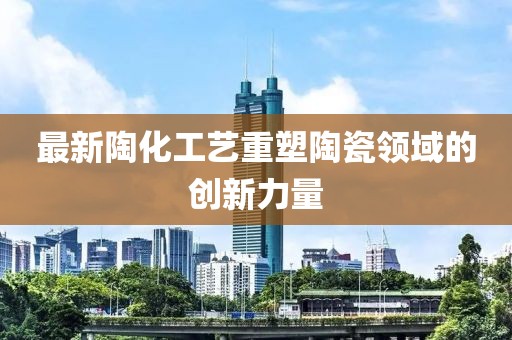 最新陶化工艺重塑陶瓷领域的创新力量