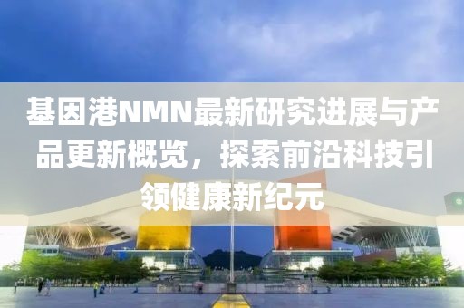 基因港NMN最新研究进展与产品更新概览，探索前沿科技引领健康新纪元