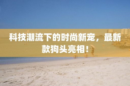 科技潮流下的时尚新宠，最新款狗头亮相！