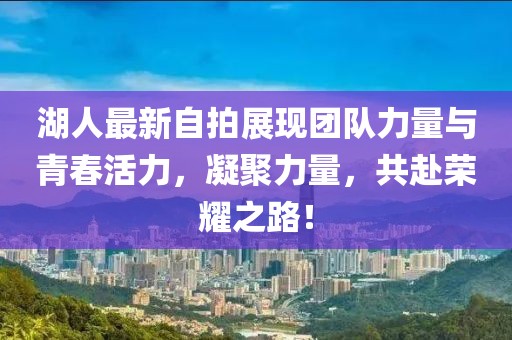 湖人最新自拍展现团队力量与青春活力，凝聚力量，共赴荣耀之路！