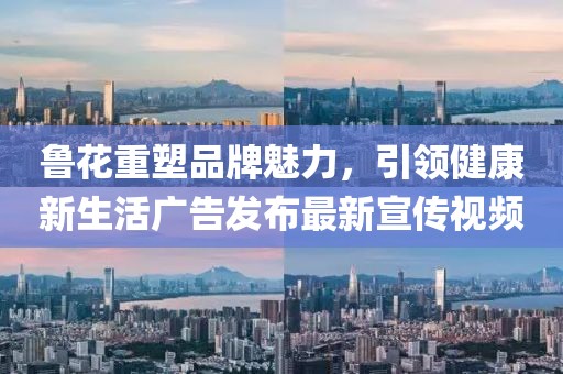 鲁花重塑品牌魅力，引领健康新生活广告发布最新宣传视频