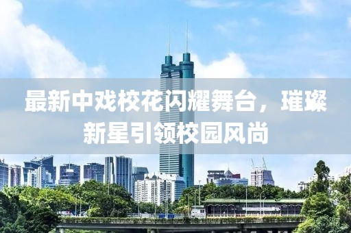 最新中戏校花闪耀舞台，璀璨新星引领校园风尚