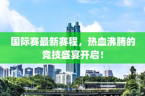 国际赛最新赛程，热血沸腾的竞技盛宴开启！