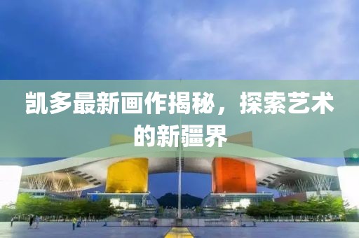 凯多最新画作揭秘，探索艺术的新疆界