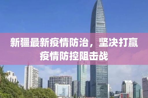 新疆最新疫情防治，坚决打赢疫情防控阻击战