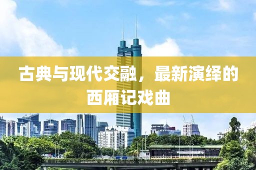 古典与现代交融，最新演绎的西厢记戏曲