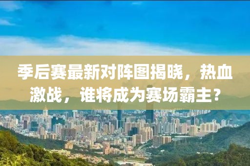 季后赛最新对阵图揭晓，热血激战，谁将成为赛场霸主？