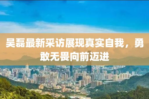 吴磊最新采访展现真实自我，勇敢无畏向前迈进