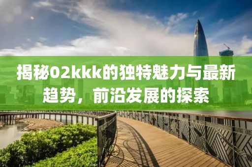 揭秘02kkk的独特魅力与最新趋势，前沿发展的探索