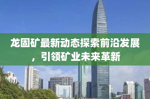 龙固矿最新动态探索前沿发展，引领矿业未来革新