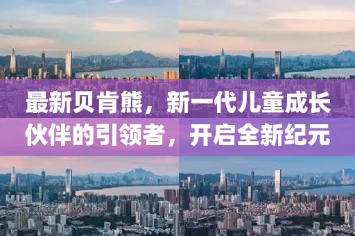 最新贝肯熊，新一代儿童成长伙伴的引领者，开启全新纪元