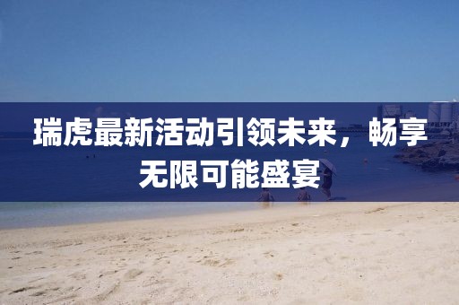 瑞虎最新活动引领未来，畅享无限可能盛宴