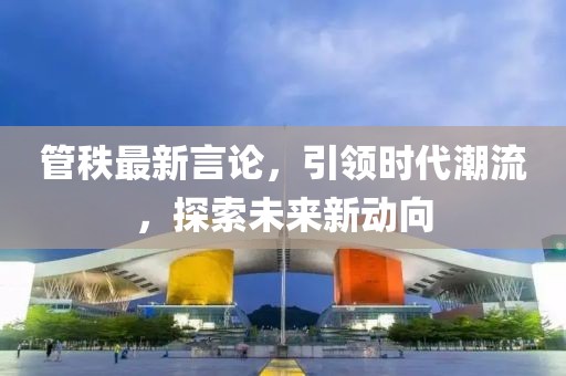 管秩最新言论，引领时代潮流，探索未来新动向