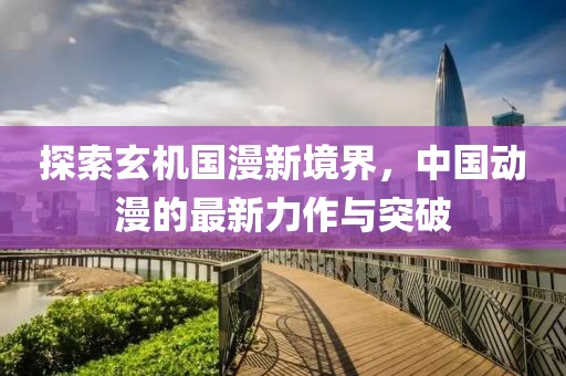 探索玄机国漫新境界，中国动漫的最新力作与突破