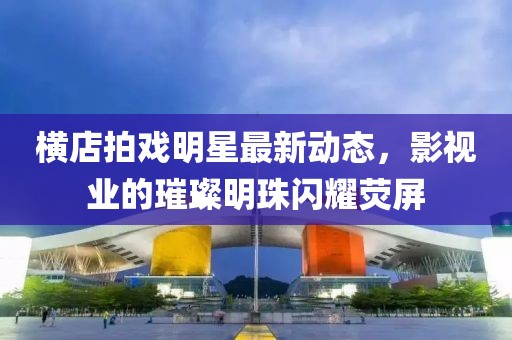 横店拍戏明星最新动态，影视业的璀璨明珠闪耀荧屏