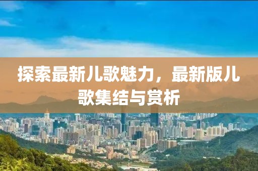 探索最新儿歌魅力，最新版儿歌集结与赏析
