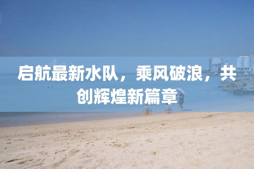 启航最新水队，乘风破浪，共创辉煌新篇章
